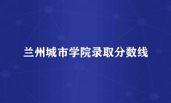 兰州城市学院录取分数线