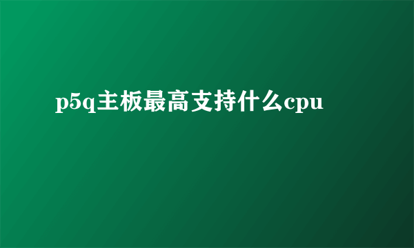 p5q主板最高支持什么cpu