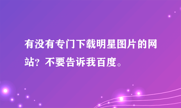 有没有专门下载明星图片的网站？不要告诉我百度。