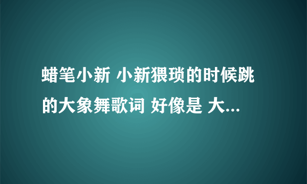 蜡笔小新 小新猥琐的时候跳的大象舞歌词 好像是 大象大象 你的鼻子为什么这么长，后面的呢