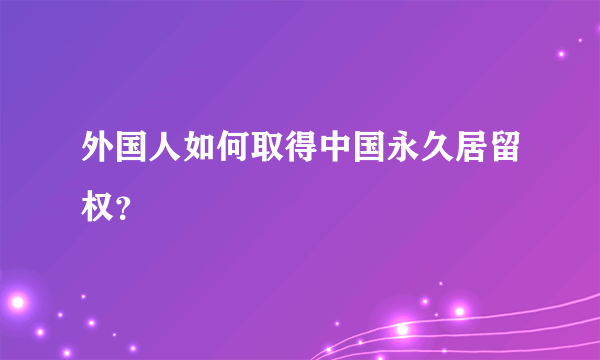 外国人如何取得中国永久居留权？