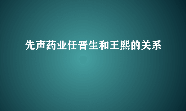 先声药业任晋生和王熙的关系