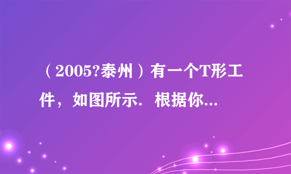 （2005?泰州）有一个T形工件，如图所示．根据你的观察，上面一横（ab）的长度______下面一竖（cd）的高度