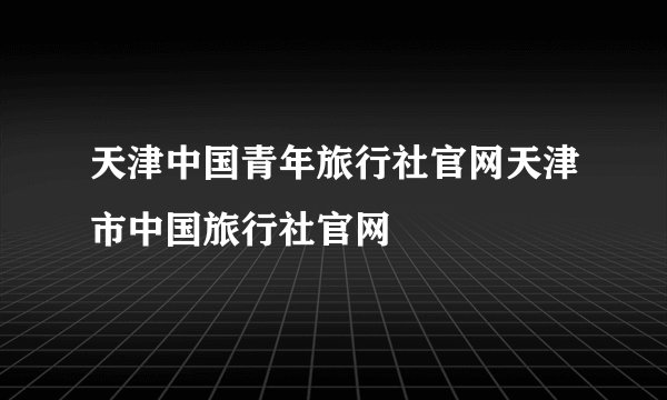 天津中国青年旅行社官网天津市中国旅行社官网