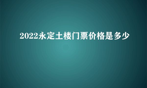 2022永定土楼门票价格是多少