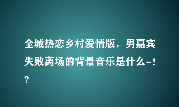 全城热恋乡村爱情版，男嘉宾失败离场的背景音乐是什么~！？