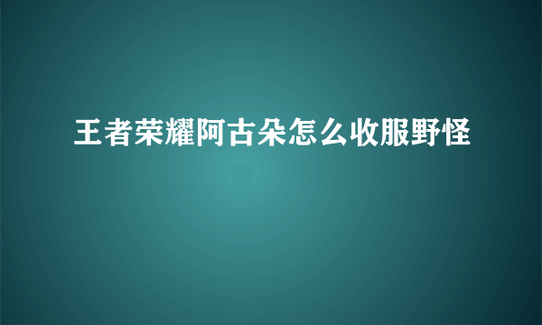 王者荣耀阿古朵怎么收服野怪