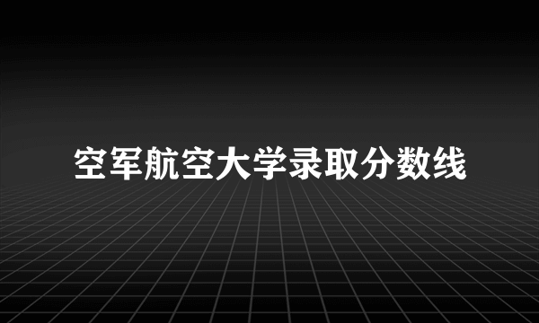 空军航空大学录取分数线