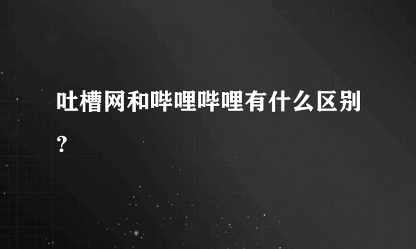 吐槽网和哔哩哔哩有什么区别？