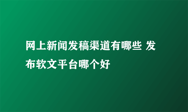 网上新闻发稿渠道有哪些 发布软文平台哪个好