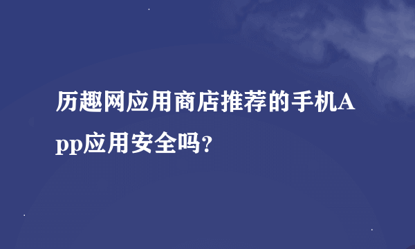 历趣网应用商店推荐的手机App应用安全吗？