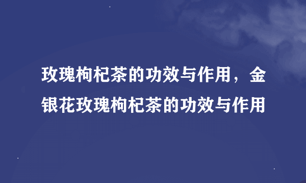 玫瑰枸杞茶的功效与作用，金银花玫瑰枸杞茶的功效与作用