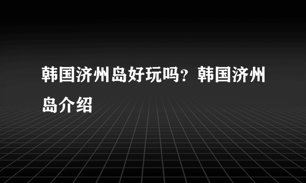 韩国济州岛好玩吗？韩国济州岛介绍