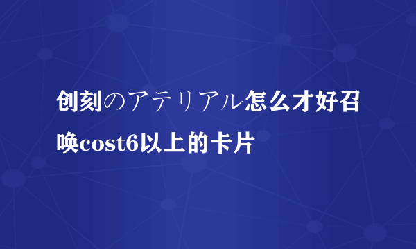 创刻のアテリアル怎么才好召唤cost6以上的卡片