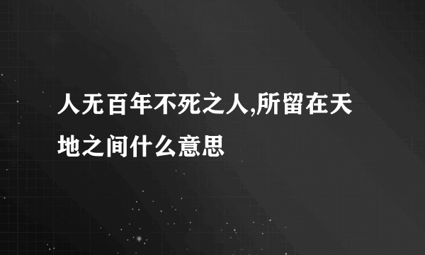 人无百年不死之人,所留在天地之间什么意思