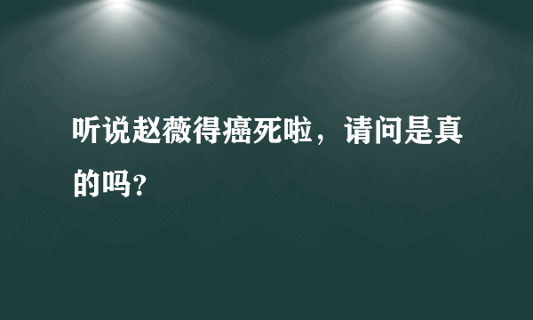 听说赵薇得癌死啦，请问是真的吗？