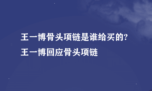 王一博骨头项链是谁给买的?王一博回应骨头项链