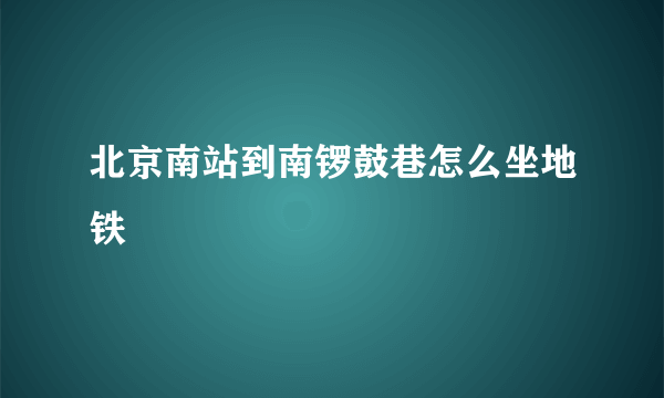 北京南站到南锣鼓巷怎么坐地铁