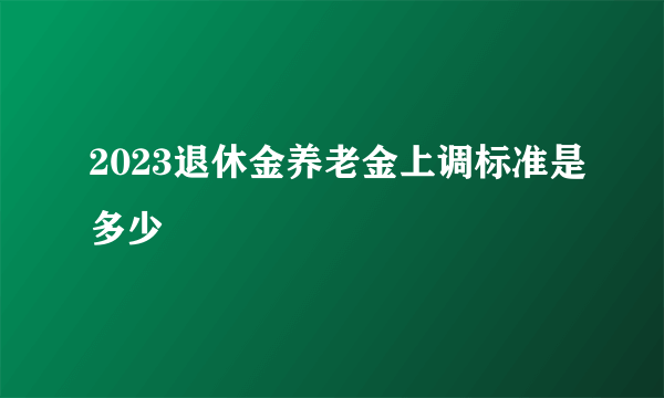 2023退休金养老金上调标准是多少