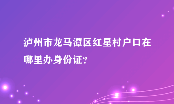 泸州市龙马潭区红星村户口在哪里办身份证？