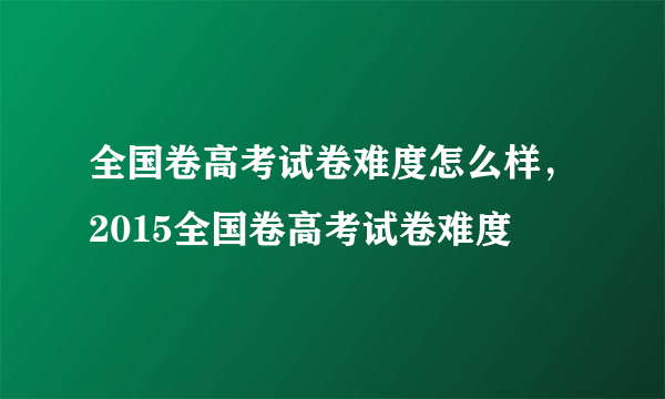 全国卷高考试卷难度怎么样，2015全国卷高考试卷难度