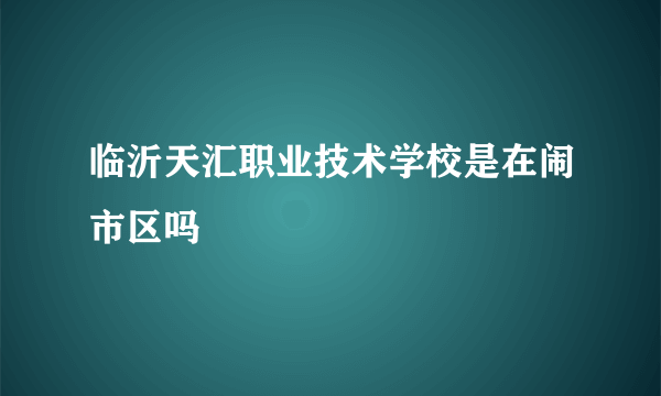 临沂天汇职业技术学校是在闹市区吗