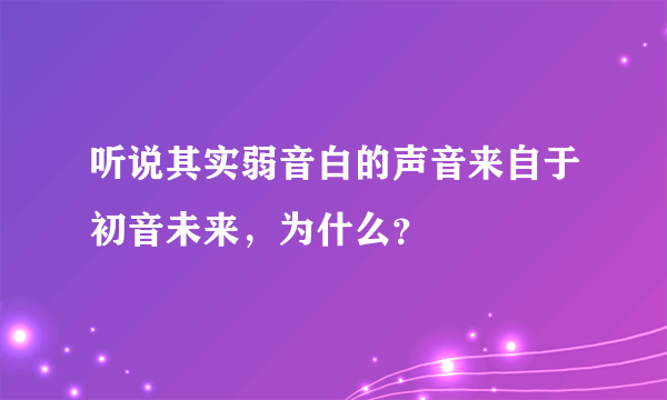 听说其实弱音白的声音来自于初音未来，为什么？