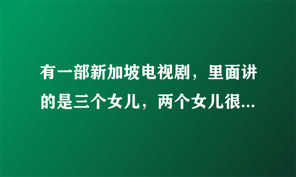 有一部新加坡电视剧，里面讲的是三个女儿，两个女儿很漂亮，另一个很难看，请告诉我这部剧的名称