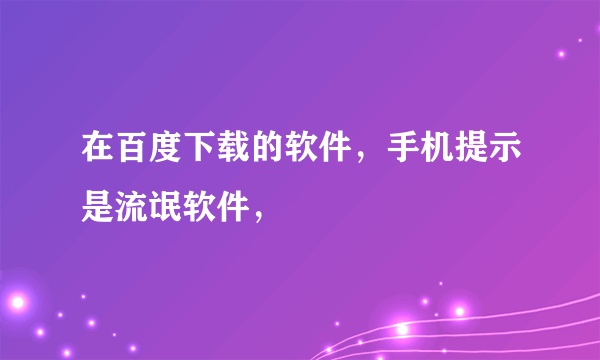 在百度下载的软件，手机提示是流氓软件，