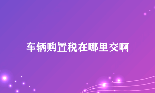 车辆购置税在哪里交啊