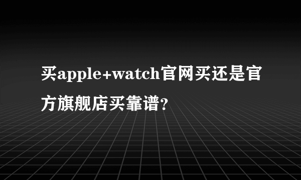 买apple+watch官网买还是官方旗舰店买靠谱？