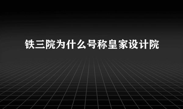 铁三院为什么号称皇家设计院