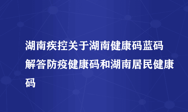 湖南疾控关于湖南健康码蓝码解答防疫健康码和湖南居民健康码