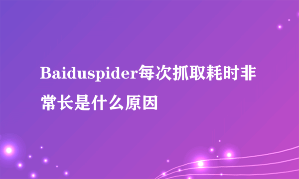 Baiduspider每次抓取耗时非常长是什么原因