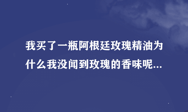 我买了一瓶阿根廷玫瑰精油为什么我没闻到玫瑰的香味呢 有朋友知道的吗