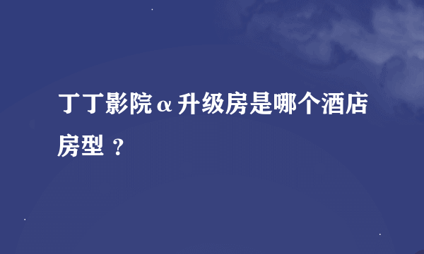 丁丁影院α升级房是哪个酒店房型 ？