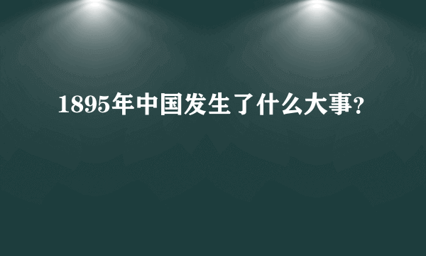 1895年中国发生了什么大事？