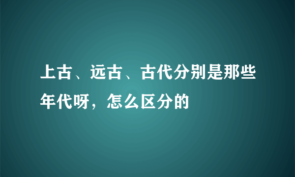 上古、远古、古代分别是那些年代呀，怎么区分的