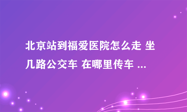 北京站到福爱医院怎么走 坐几路公交车 在哪里传车 哪站下 怎么走 越详细越好 谢谢