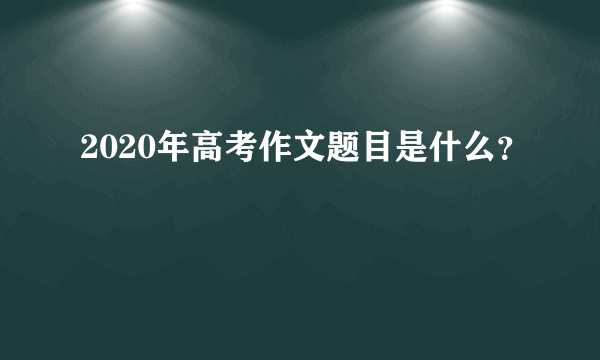 2020年高考作文题目是什么？