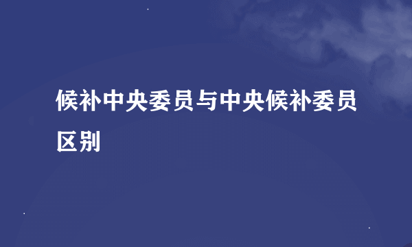 候补中央委员与中央候补委员区别