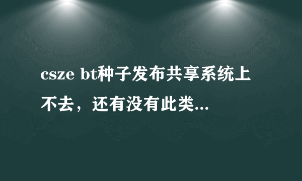 csze bt种子发布共享系统上不去，还有没有此类的共享系统啊？有的话可