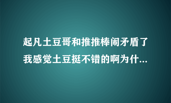 起凡土豆哥和推推棒闹矛盾了我感觉土豆挺不错的啊为什么不出视频了他们都一样的闹什么事情的啊谁帮说下