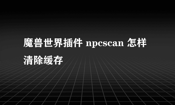 魔兽世界插件 npcscan 怎样清除缓存