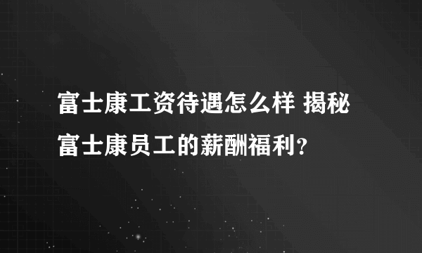 富士康工资待遇怎么样 揭秘富士康员工的薪酬福利？