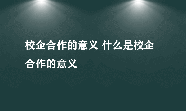 校企合作的意义 什么是校企合作的意义