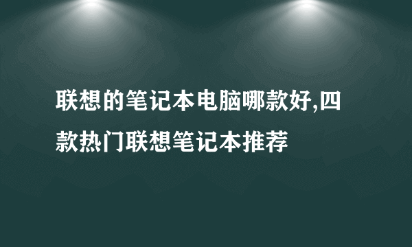 联想的笔记本电脑哪款好,四款热门联想笔记本推荐