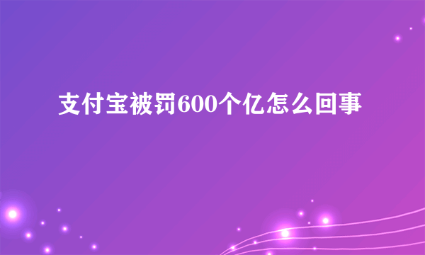 支付宝被罚600个亿怎么回事