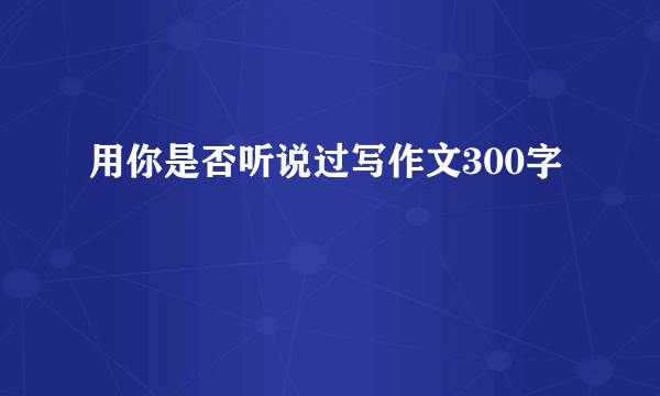 用你是否听说过写作文300字