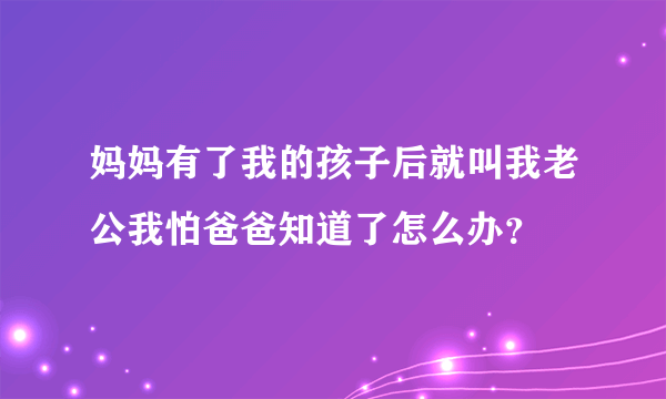 妈妈有了我的孩子后就叫我老公我怕爸爸知道了怎么办？